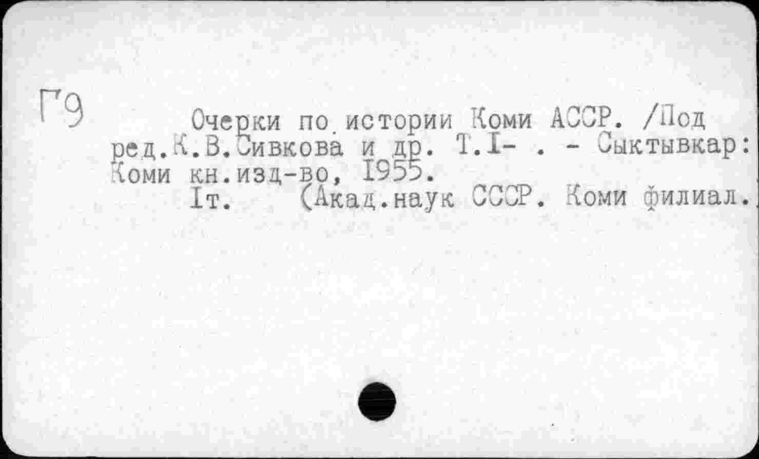 ﻿Г9
Очерки по.истории Коми АССР. /Под ред.К.В.Сивкова и др. T.I- . - Сыктывкар: ломи кн.изд-во, 1955.
1т. (Акад.наук ССОР. Коми филиал.